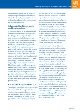 AGEING AND LIFE COURSE, FAMILY AND COMMUNITY HEALTH



as mentioned in Sherbrooke. In Shanghai,        are reported to be provided primarily by
caregivers report that people over 80 years     families, religious institutions, charitable
of age, the widowed, people on a low income     organizations or community groups.
and the disabled are entitled to one hour per   Among the appreciated services oﬀered by
day of free housekeeping.                       the community are cheaper meals for older
                                                people in restaurants in Rio de Janeiro
5. Residential facilities for people            and Geneva, help with pensions and other
unable to live at home                          entitlements in Jamaica, and a system for
A common concern is the lack of adequate        screening contractors and handyman ser-
and aﬀordable options in the city to care       vices in Portland to ensure they are legiti-
for older people no longer able to live in      mate. Community centres and centres for
their own homes. Lack of vacancies and          older people are regarded as ideal locations
high cost are the most frequent complaints.     for social services because of their conve-
Caregivers in Portage la Prairie observe        nience, familiarity and accessibility.
that there is insuﬃcient storage space for
                                                Several barriers are noted, with more
personal eﬀects in nursing homes, and
                                                frequent and more acute problems in less
older people in Geneva suggest that nursing
                                                developed regions: services are insuﬃcient,
homes be located in the centre of the city
                                                too costly, diﬃcult to access or of poor
or have easy access to the centre. Serious
                                                quality. As with health services, some par-
concerns are expressed in a few cities about
                                                ticipants say that they simply do not have
safety, substandard care in homes for poor
                                                good information about what is available
older people, insuﬃcient personnel, and
                                                or how to access it. Lack of coordination
suspected general sedation of residents.
                                                among services, causing needlessly com-
Ideas for alternative models are proposed:
                                                plicated application formalities and gaps in
caregivers in Amman suggest establishing
                                                services, is also frequently raised as a prob-
small homes housing a few residents in-
                                                lem. Suggestions for improving commu-
stead of the “huge” nursing homes; service
                                                nity social services are varied. Improving
providers in Jamaica and older people in
                                                coordination among services, adding more
Udine similarly call for such group homes
                                                case managers and integrating service
oﬀering housekeeping and some health and
                                                teams are ideas proposed in cities with
personal care.
                                                well-developed but somewhat fragmented
6. A network of community services              service networks. Reducing or facilitating
                                                administrative formalities are mentioned in
The scope of community social services and
                                                the majority of cities, regardless of region.
the way in which they are provided vary
                                                Co-locating social and health services in
enormously among cities. In some cities,
                                                community or older people’s centres and
particularly in developed countries, social
                                                providing more funding for services are
services are delivered, or funded, by the
                                                other recommendations.
government. Elsewhere, support services




                                                                                                 PAGE 69
 