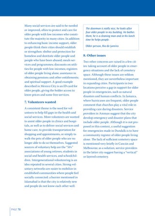 Many social services are said to be needed
                                                              The doorman is really nice, he looks after
          or improved, often to protect and care for
                                                              four older people in my building. He bathes
          older people with low incomes who consti-
                                                              them, he is a cleaning man and in his lunch
          tute the majority in many cities. In addition       time he helps people.
          to enhancing basic income support, older
          people think their cities should establish          Older person, Rio de Janeiro
          or strengthen: shelter and protection for
          homeless and destitute older people and           8. Other issues
          people who have been abused; meals ser-           Two other concerns are raised in a few cit-
          vices and programmes; discounts on utili-         ies: taking account of older people in emer-
          ties for people with low incomes; registers       gency situations and the lack of cemetery
          of older people living alone; assistance in       space. Although these issues are seldom
          obtaining pensions and other entitlements;        mentioned, they are nevertheless important
          and spiritual support. A good example             in expanding cities. Participants in two
          described in Mexico City is an ID card for        locations perceive a gap in support for older
          older people, giving the holder access to         people in emergencies, such as natural
          lower prices and some free services.              disasters and human conﬂicts. In Jamaica,
                                                            where hurricanes are frequent, older people
          7. Volunteers wanted
                                                            comment that churches play a vital role in
          A consistent theme is the need for vol-           providing care during disasters. Service
          unteers to help ﬁll gaps in the health and        providers in Amman suggest that the city
          social services. More volunteers are wanted       develop emergency and disaster plans that
          to assist older people in clinics and hospi-      include older people. Although it is not pro-
          tals, as well as to deliver social services and   posed in this context, a useful suggestion
          home care, to provide transportation for          for emergencies made in Dundalk is to have
          shopping and appointments, or simply to           a community register of older people living
          walk the pets of older people who are no          alone. The lack of suﬃcient cemetery space
          longer able to do so themselves. Suggested        is mentioned very brieﬂy in Cancún and
          sources of voluntary help are the “50+”           Melbourne; as a solution, service providers
          associations of young retirees, students in       in the latter city suggest having a “vertical”
          social and health services, and schoolchil-       or layered cemetery.
          dren. Intergenerational volunteering is an
          idea repeated in several cities. Strong vol-
          untary networks are easier to mobilize in
          established communities where people feel
          socially connected: a barrier mentioned in
          Islamabad is that the city is relatively new
          and people do not know each other well.




PAGE 70
 