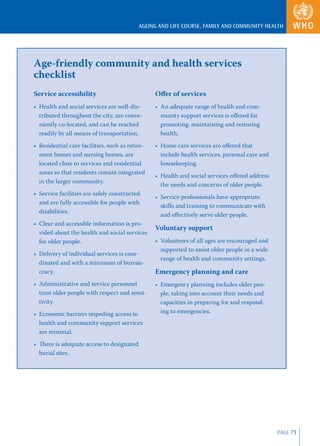 AGEING AND LIFE COURSE, FAMILY AND COMMUNITY HEALTH




Age-friendly community and health services
checklist
Service accessibility                            Oﬀer of services
• Health and social services are well-dis-       • An adequate range of health and com-
  tributed throughout the city, are conve-         munity support services is oﬀered for
  niently co-located, and can be reached           promoting, maintaining and restoring
  readily by all means of transportation.          health.
• Residential care facilities, such as retire-   • Home care services are oﬀered that
  ment homes and nursing homes, are                include health services, personal care and
  located close to services and residential        housekeeping.
  areas so that residents remain integrated
                                                 • Health and social services oﬀered address
  in the larger community.
                                                   the needs and concerns of older people.
• Service facilities are safely constructed
                                                 • Service professionals have appropriate
  and are fully accessible for people with
                                                   skills and training to communicate with
  disabilities.
                                                   and eﬀectively serve older people.
• Clear and accessible information is pro-
                                                 Voluntary support
  vided about the health and social services
  for older people.                              • Volunteers of all ages are encouraged and
                                                   supported to assist older people in a wide
• Delivery of individual services is coor-
                                                   range of health and community settings.
  dinated and with a minimum of bureau-
  cracy.                                         Emergency planning and care
• Administrative and service personnel           • Emergency planning includes older peo-
  treat older people with respect and sensi-       ple, taking into account their needs and
  tivity.                                          capacities in preparing for and respond-
• Economic barriers impeding access to             ing to emergencies.
  health and community support services
  are minimal.
• There is adequate access to designated
  burial sites.




                                                                                                PAGE 71
 