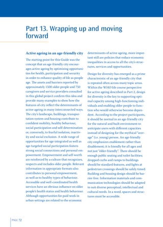 Part 13. Wrapping up and moving
          forward

          Active ageing in an age-friendly city            determinants of active ageing, more impor-
                                                           tant still are policies that reduce economic
          The starting point for this Guide was the
                                                           inequalities in access to all the city’s struc-
          concept that an age-friendly city encour-
                                                           tures, services and opportunities.
          ages active ageing by optimizing opportuni-
          ties for health, participation and security      Design for diversity has emerged as a prime
          in order to enhance quality of life as people    characteristic of an age-friendly city that
          age. The assets and barriers reported by         is repeated often across many topic areas.
          approximately 1500 older people and 750          Within the WHO life course perspective
          caregivers and service providers consulted       for active ageing described in Part 2, design
          in this global project conﬁrm this idea and      for diversity is the key to supporting opti-
          provide many examples to show how the            mal capacity among high-functioning indi-
          features of city reﬂect the determinants of      viduals and enabling older people to func-
          active ageing in many interconnected ways.       tion who would otherwise become depen-
          The city’s landscape, buildings, transpor-       dent. According to the project participants,
          tation system and housing contribute to          it should be normal in an age-friendly city
          conﬁdent mobility, healthy behaviour,            for the natural and built environment to
          social participation and self-determination      anticipate users with diﬀerent capacities
          or, conversely, to fearful isolation, inactiv-   instead of designing for the mythical “aver-
          ity and social exclusion. A wide range of        age” (i.e. young) person. An age-friendly
          opportunities for age-integrated as well as      city emphasizes enablement rather than
          age-targeted social participation fosters        disablement; it is friendly for all ages and
          strong social connections and personal em-       not just “elder-friendly”. There should be
          powerment. Empowerment and self-worth            enough public seating and toilet facilities;
          are reinforced by a culture that recognizes,     dropped curbs and ramps to buildings
          respects and includes older people. Relevant     should be standard features, and lights at
          information in appropriate formats also          pedestrian crossings should be safely timed.
          contributes to personal empowerment,             Building and housing design should be bar-
          as well as to healthy types of behaviour.        rier-free. Information materials and com-
          Accessible and well-coordinated health           munication technologies should be adapted
          services have an obvious inﬂuence on older       to suit diverse perceptual, intellectual and
          people’s health status and health behaviour.     cultural needs. In a word, spaces and struc-
          Although opportunities for paid work in          tures must be accessible.
          urban settings are related to the economic




PAGE 72
 