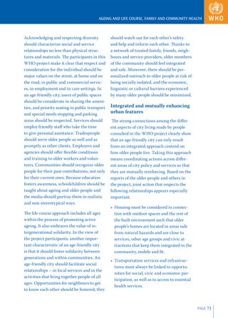 AGEING AND LIFE COURSE, FAMILY AND COMMUNITY HEALTH



Acknowledging and respecting diversity           should watch out for each other’s safety
should characterize social and service           and help and inform each other. Thanks to
relationships no less than physical struc-       a network of trusted family, friends, neigh-
tures and materials. The participants in this    bours and service providers, older members
WHO project make it clear that respect and       of the community should feel integrated
consideration for the individual should be       and safe. Moreover, there should be per-
major values on the street, at home and on       sonalized outreach to older people at risk of
the road, in public and commercial servic-       being socially isolated, and the economic,
es, in employment and in care settings. In       linguistic or cultural barriers experienced
an age-friendly city, users of public spaces     by many older people should be minimized.
should be considerate in sharing the ameni-
ties, and priority seating in public transport   Integrated and mutually enhancing
and special needs stopping and parking           urban features
areas should be respected. Services should        The strong connections among the diﬀer-
employ friendly staﬀ who take the time           ent aspects of city living made by people
to give personal assistance. Tradespeople        consulted in the WHO project clearly show
should serve older people as well and as         that an age-friendly city can only result
promptly as other clients. Employers and         from an integrated approach centred on
agencies should oﬀer ﬂexible conditions          how older people live. Taking this approach
and training to older workers and volun-         means coordinating actions across diﬀer-
teers. Communities should recognize older        ent areas of city policy and services so that
people for their past contributions, not only    they are mutually reinforcing. Based on the
for their current ones. Because education        reports of the older people and others in
fosters awareness, schoolchildren should be      the project, joint action that respects the
taught about ageing and older people and         following relationships appears especially
the media should portray them in realistic       important.
and non-stereotypical ways.
                                                 • Housing must be considered in connec-
The life course approach includes all ages         tion with outdoor spaces and the rest of
within the process of promoting active             the built environment such that older
ageing. It also embraces the value of in-          people’s homes are located in areas safe
tergenerational solidarity. In the view of         from natural hazards and are close to
the project participants, another impor-           services, other age groups and civic at-
tant characteristic of an age-friendly city        tractions that keep them integrated in the
is that it should foster solidarity between        community, mobile and ﬁt.
generations and within communities. An
                                                 • Transportation services and infrastruc-
age-friendly city should facilitate social
                                                   tures must always be linked to opportu-
relationships – in local services and in the
                                                   nities for social, civic and economic par-
activities that bring together people of all
                                                   ticipation, as well as to access to essential
ages. Opportunities for neighbours to get
                                                   health services.
to know each other should be fostered; they



                                                                                                   PAGE 73
 