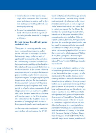 • Social inclusion of older people must         Guide and checklists to initiate age-friendly
            target social arenas and roles that carry     city development. Currently being consid-
            power and status in society, such as deci-    ered are country-level networks, for exam-
            sion-making in civic life, paid work and      ple in Japan and Spain, as well as regional
            media programming.                            “hubs” in the Middle East, in Canada and
                                                          in Latin America and the Caribbean. To
          • Because knowledge is key to empower-
                                                          facilitate the spread of age-friendly cities,
            ment, information about all aspects of
                                                          translation of the Guide into several lan-
            city living must be accessible to everyone
                                                          guages is under way, including Chinese,
            at all times.
                                                          French, German, Japanese, Portuguese and
          Beyond the age-friendly city guide              Spanish. Because the age-friendly cities idea
          and checklists                                  has much in common with the successful
          This project is a starting point for many       and eﬀective Healthy Cities concept, an
          more community development and re-              active and mutually beneﬁcial link between
          search activities, as well as for the estab-    the two networks is being pursued. Within
          lishment of a larger global network of          WHO, the Ageing and Life Course pro-
          age-friendly communities. The next steps        gramme will continue to provide an insti-
          for collaborating cities and for WHO will       tutional “home” for the WHO age-friendly
          be to conﬁrm the validity of the checklists.    city initiative.
          One city has already conducted site visits to
                                                          Focus group participants reported several
          verify the barriers in the natural and built
                                                          examples of age-friendly practices in their
          environments and in services that were re-
                                                          cities. Some of these have been very brieﬂy
          ported by older people. Others are return-
                                                          mentioned in this Guide. Another impor-
          ing to the original focus group participants
                                                          tant step will be to obtain further informa-
          to determine whether the features in the
                                                          tion about these initiatives from the project
          Guide accurately capture what they said,
                                                          leaders and to publish an inventory of these
          or are setting up focus groups with older
                                                          good practices. A conference to exchange
          people in other locations to assess the level
                                                          local and international age-friendly city ini-
          of agreement between their views and the
                                                          tiatives was held in June 2007 in the Ruhr
          checklists. Another approach to validation
                                                          metropolitan area, sponsored by the State
          will involve experts in the ﬁeld of ageing,
                                                          Government of North Rhine Westphalia,
          who will compare the checklists based on
                                                          to mark the selection of the city of Essen
          the views of older people with evidence
                                                          as a European Capital of Culture for 2010.
          from gerontological research and practice.
                                                          A further best practices meeting is being
          At the same time, many other cities have        planned for Istanbul, also in connection
          expressed an interest in using the WHO          with the selection of this city as the other
                                                          2010 European Capital of Culture. To gen-
                                                          erate more good practices from the WHO
                                                          research, experts and service providers will




PAGE 74
 