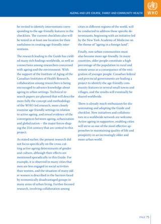 AGEING AND LIFE COURSE, FAMILY AND COMMUNITY HEALTH



be invited to identify interventions corre-     cities in diﬀerent regions of the world, will
sponding to the age-friendly features in the    be conducted to address these speciﬁc de-
checklists. The current checklists also will    terminants, beginning with an initiative led
be tested in at least one location for their    by the New York Academy of Medicine on
usefulness in creating age-friendly inter-      the theme of “ageing in a foreign land”.
ventions.
                                                Finally, non-urban communities must
The research leading to the Guide has yield-    also become more age-friendly. In many
ed many rich ﬁndings worldwide, as well as      countries, older people constitute a high
connections among researchers concerned         percentage of the population in rural and
with ageing and the environment. With           remote areas as a consequence of the emi-
the support of the Institute of Aging of the    gration of younger people. Canadian federal
Canadian Institutes of Health Research,         and provincial governments are leading a
collaboration among researchers is being        project to identify the age-friendly com-
encouraged to advance knowledge about           munity features in several small towns and
ageing in urban settings. Technical re-         villages, and the results will eventually be
search papers are planned that will describe    shared worldwide.
more fully the concept and methodology
                                                There is already much enthusiasm for dis-
of the WHO-led research, more closely
                                                seminating and adopting the Guide and
examine age-friendly settings in relation
                                                checklist. New initiatives and collabora-
to active ageing, and reveal evidence of the
                                                tors in a worldwide network are welcome.
convergences between ageing, urbanization
                                                Active ageing in supportive, enabling cities
and globalization – the major forces shap-
                                                will serve as one of the most eﬀective ap-
ing the 21st century that are central to this
                                                proaches to maintaining quality of life and
project.
                                                prosperity in an increasingly older and
As stated earlier, the present research did     more urban world.
not focus speciﬁcally on the cross-cut-
ting active ageing determinants of gender
and culture, although their eﬀects are
mentioned sporadically in this Guide. For
example, it is observed in many cities that
men are less engaged in social activities
than women, and the situation of many old-
er women is described in the barriers faced
by economically disadvantaged groups in
many areas of urban living. Further focused
research, involving collaboration among




                                                                                                PAGE 75
 