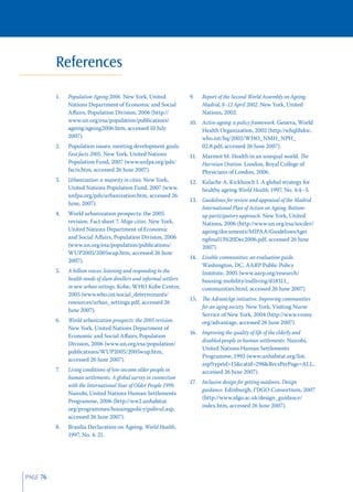 References

          1.   Population Ageing 2006. New York, United              9.    Report of the Second World Assembly on Ageing,
               Nations Department of Economic and Social                   Madrid, 8–12 April 2002. New York, United
               Aﬀairs, Population Division, 2006 (http://                  Nations, 2002.
               www.un.org/esa/population/publications/               10. Active ageing: a policy framework. Geneva, World
               ageing/ageing2006.htm, accessed 10 July                   Health Organization, 2002 (http://whqlibdoc.
               2007).                                                    who.int/hq/2002/WHO_NMH_NPH_
          2.   Population issues: meeting development goals.             02.8.pdf, accessed 26 June 2007).
               Fast facts 2005. New York, United Nations             11. Marmot M. Health in an unequal world. The
               Population Fund, 2007 (www.unfpa.org/pds/                 Harveian Oration. London, Royal College of
               facts.htm, accessed 26 June 2007).                        Physicians of London, 2006.
          3.   Urbanization: a majority in cities. New York,         12. Kalache A, Kickbusch I. A global strategy for
               United Nations Population Fund, 2007 (www.                healthy ageing World Health, 1997, No. 4:4–5.
               unfpa.org/pds/urbanization.htm, accessed 26
                                                                     13. Guidelines for review and appraisal of the Madrid
               June, 2007).
                                                                         International Plan of Action on Ageing. Bottom-
          4.   World urbanization prospects: the 2005                    up participatory approach. New York, United
               revision. Fact sheet 7. Mega-cities. New York,            Nations, 2006 (http://www.un.org/esa/socdev/
               United Nations Department of Economic                     ageing/documents/MIPAA/GuidelinesAgei
               and Social Aﬀairs, Population Division, 2006              ngﬁnal13%20Dec2006.pdf, accessed 26 June
               (www.un.org/esa/population/publications/                  2007).
               WUP2005/2005wup.htm, accessed 26 June
                                                                     14. Livable communities: an evaluation guide.
               2007).
                                                                         Washington, DC, AARP Public Policy
          5.   A billion voices: listening and responding to the         Institute, 2005 (www.aarp.org/research/
               health needs of slum dwellers and informal settlers       housing-mobility/indliving/d18311_
               in new urban settings. Kobe, WHO Kobe Centre,             communities.html, accessed 26 June 2007).
               2005 (www.who.int/social_determinants/
                                                                     15. The AdvantAge initiative. Improving communities
               resources/urban_settings.pdf, accessed 26
                                                                         for an aging society. New York, Visiting Nurse
               June 2007).
                                                                         Service of New York, 2004 (http://www.vnsny.
          6.   World urbanization prospects: the 2005 revision.          org/advantage, accessed 26 June 2007).
               New York, United Nations Department of
                                                                     16. Improving the quality of life of the elderly and
               Economic and Social Aﬀairs, Population
                                                                         disabled people in human settlements. Nairobi,
               Division, 2006 (www.un.org/esa/population/
                                                                         United Nations Human Settlements
               publications/WUP2005/2005wup.htm,
                                                                         Programme, 1993 (www.unhabitat.org/list.
               accessed 26 June 2007).
                                                                         asp?typeid=15&catid=298&RecsPerPage=ALL,
          7.   Living conditions of low-income older people in           accessed 26 June 2007).
               human settlements. A global survey in connection
                                                                     17.   Inclusive design for getting outdoors. Design
               with the International Year of Older People 1999.
                                                                           guidance. Edinburgh, I’DGO Consortium, 2007
               Nairobi, United Nations Human Settlements
                                                                           (http://www.idgo.ac.uk/design_guidance/
               Programme, 2006 (http://ww2.unhabitat.
                                                                           index.htm, accessed 26 June 2007).
               org/programmes/housingpolicy/pubvul.asp,
               accessed 26 June 2007).
          8.   Brasilia Declaration on Ageing. World Health,
               1997, No. 4: 21.




PAGE 76
 