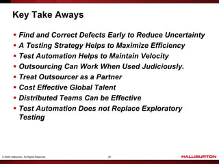 Key Take Aways

           Find and Correct Defects Early to Reduce Uncertainty
           A Testing Strategy Helps to Maximize Efficiency
           Test Automation Helps to Maintain Velocity
           Outsourcing Can Work When Used Judiciously.
           Treat Outsourcer as a Partner
           Cost Effective Global Talent
           Distributed Teams Can be Effective
           Test Automation Does not Replace Exploratory
            Testing




© 2009 Halliburton. All Rights Reserved.   25
 