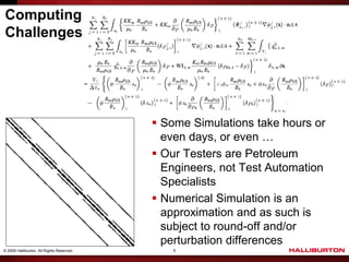 Computing
Challenges




                                            Some Simulations take hours or
                                             even days, or even …
                                            Our Testers are Petroleum
                                             Engineers, not Test Automation
                                             Specialists
                                            Numerical Simulation is an
                                             approximation and as such is
                                             subject to round-off and/or
                                             perturbation differences
© 2009 Halliburton. All Rights Reserved.       6
 