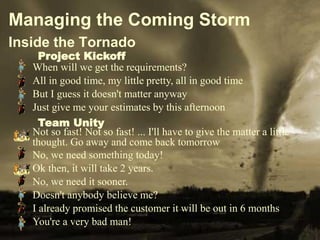 Managing the Coming Storm
   Inside the Tornado
                    Project Kickoff
                  When will we get the requirements?
                  All in good time, my little pretty, all in good time
                  But I guess it doesn't matter anyway
                  Just give me your estimates by this afternoon
                    Team Unity
                  Not so fast! Not so fast! ... I'll have to give the matter a little
                  thought. Go away and come back tomorrow
                  No, we need something today!
                  Ok then, it will take 2 years.
                  No, we need it sooner.
                  Doesn't anybody believe me?
                  I already promised the customer it will be out in 6 months
                  You're a very bad man!
© 2009 Halliburton. All Rights Reserved.           7
 
