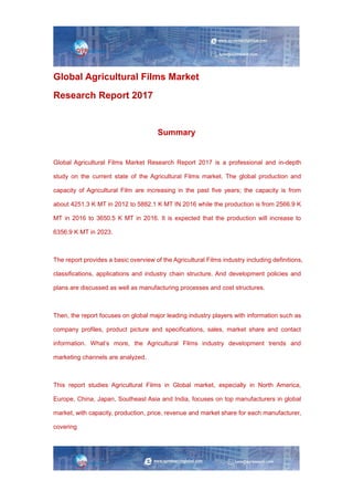 Global Agricultural Films Market
Research Report 2017
Summary
Global Agricultural Films Market Research Report 2017 is a professional and in-depth
study on the current state of the Agricultural Films market. The global production and
capacity of Agricultural Film are increasing in the past five years; the capacity is from
about 4251.3 K MT in 2012 to 5882.1 K MT IN 2016 while the production is from 2566.9 K
MT in 2016 to 3650.5 K MT in 2016. It is expected that the production will increase to
6356.9 K MT in 2023.
The report provides a basic overview of the Agricultural Films industry including definitions,
classifications, applications and industry chain structure. And development policies and
plans are discussed as well as manufacturing processes and cost structures.
Then, the report focuses on global major leading industry players with information such as
company profiles, product picture and specifications, sales, market share and contact
information. What’s more, the Agricultural Films industry development trends and
marketing channels are analyzed.
This report studies Agricultural Films in Global market, especially in North America,
Europe, China, Japan, Southeast Asia and India, focuses on top manufacturers in global
market, with capacity, production, price, revenue and market share for each manufacturer,
covering
 