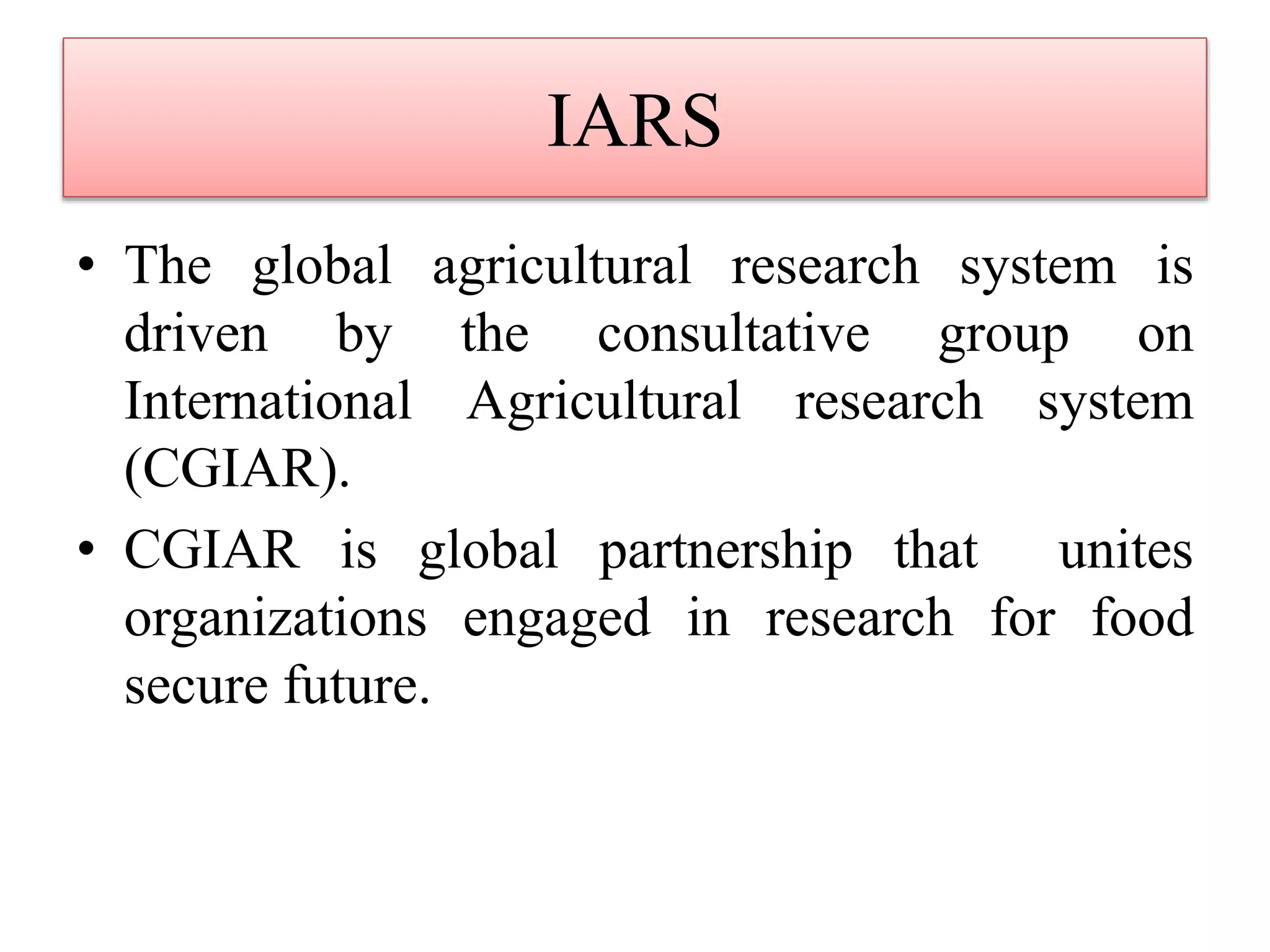 IARS
• The global agricultural research system is
driven by the consultative group on
International Agricultural research system
(CGIAR).
• CGIAR is global partnership that unites
organizations engaged in research for food
secure future.
 