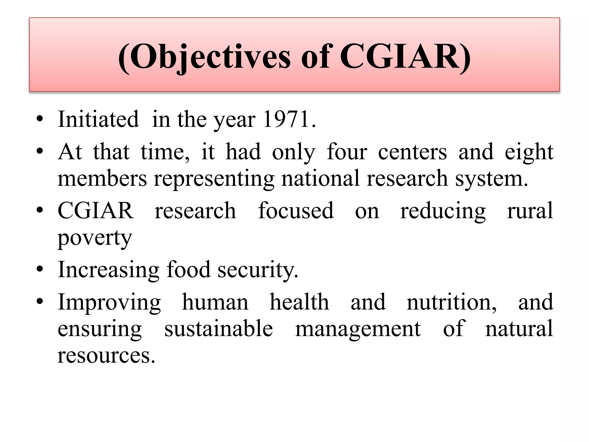 (Objectives of CGIAR)
• Initiated in the year 1971.
• At that time, it had only four centers and eight
members representing national research system.
• CGIAR research focused on reducing rural
poverty
• Increasing food security.
• Improving human health and nutrition, and
ensuring sustainable management of natural
resources.
 