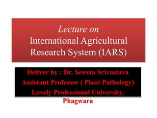 Lecture on
International Agricultural
Research System (IARS)
Deliver by : Dr. Seweta Srivastava
Assistant Professor ( Plant Pathology)
Lovely Professional University,
Phagwara
 