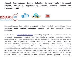 Global   Agriculture   Tires   Industry   Recent   Market   Research
Report, Analysis, Opportunity, Trends, Growth, Shares and
Forecast 2015
ResearchMoz.us has added a report titled “Global Agriculture Tires
Industry   2015   Market   Research   Report”   to   its   research   report
database.
2015 Global  Agriculture Tires  Industry Report is a professional and
in­depth   research   report   on   the   world's   major   regional   market
conditions of the Agriculture Tires industry, focusing on the main
regions   (North   America,   Europe   and   Asia)   and   the   main   countries
(United   States,   Germany,   Japan   and   China).   The   report   firstly
introduced   the   Agriculture   Tires   basics:   definitions,
classifications, applications and industry chain overview; industry
policies and plans; product specifications; manufacturing processes;
cost structures and so on. Then it analyzed the world's main region
market   conditions,   including   the   product   price,   profit,   capacity,
 