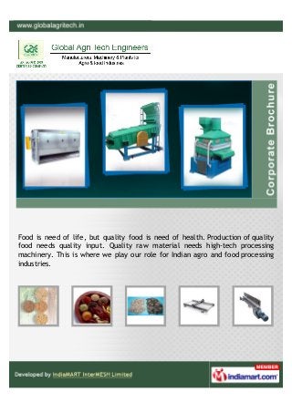 Food is need of life, but quality food is need of health. Production of quality
food needs quality input. Quality raw material needs high-tech processing
machinery. This is where we play our role for Indian agro and food processing
industries.
 