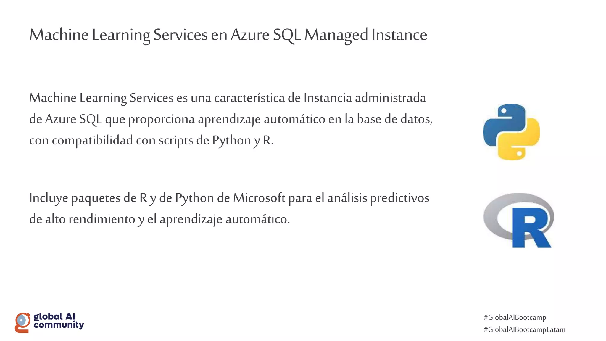 #GlobalAIBootcamp
#GlobalAIBootcampLatam
MachineLearningServicesenAzureSQLManagedInstance
Machine Learning Services es una característica de Instanciaadministrada
de Azure SQL que proporciona aprendizaje automático en labase de datos,
con compatibilidad con scripts de Python y R.
Incluye paquetes de R y de Python de Microsoft para el análisispredictivos
de alto rendimiento y el aprendizaje automático.
 