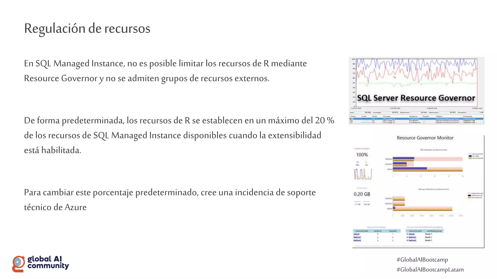 #GlobalAIBootcamp
#GlobalAIBootcampLatam
Regulaciónderecursos
En SQL ManagedInstance, no es posible limitar los recursos de Rmediante
Resource Governor y no se admiten grupos derecursos externos.
De forma predeterminada, los recursos de Rse establecen enun máximo del 20 %
delos recursosde SQL Managed Instance disponibles cuando la extensibilidad
está habilitada.
Para cambiar este porcentaje predeterminado, creeuna incidencia desoporte
técnico deAzure
 