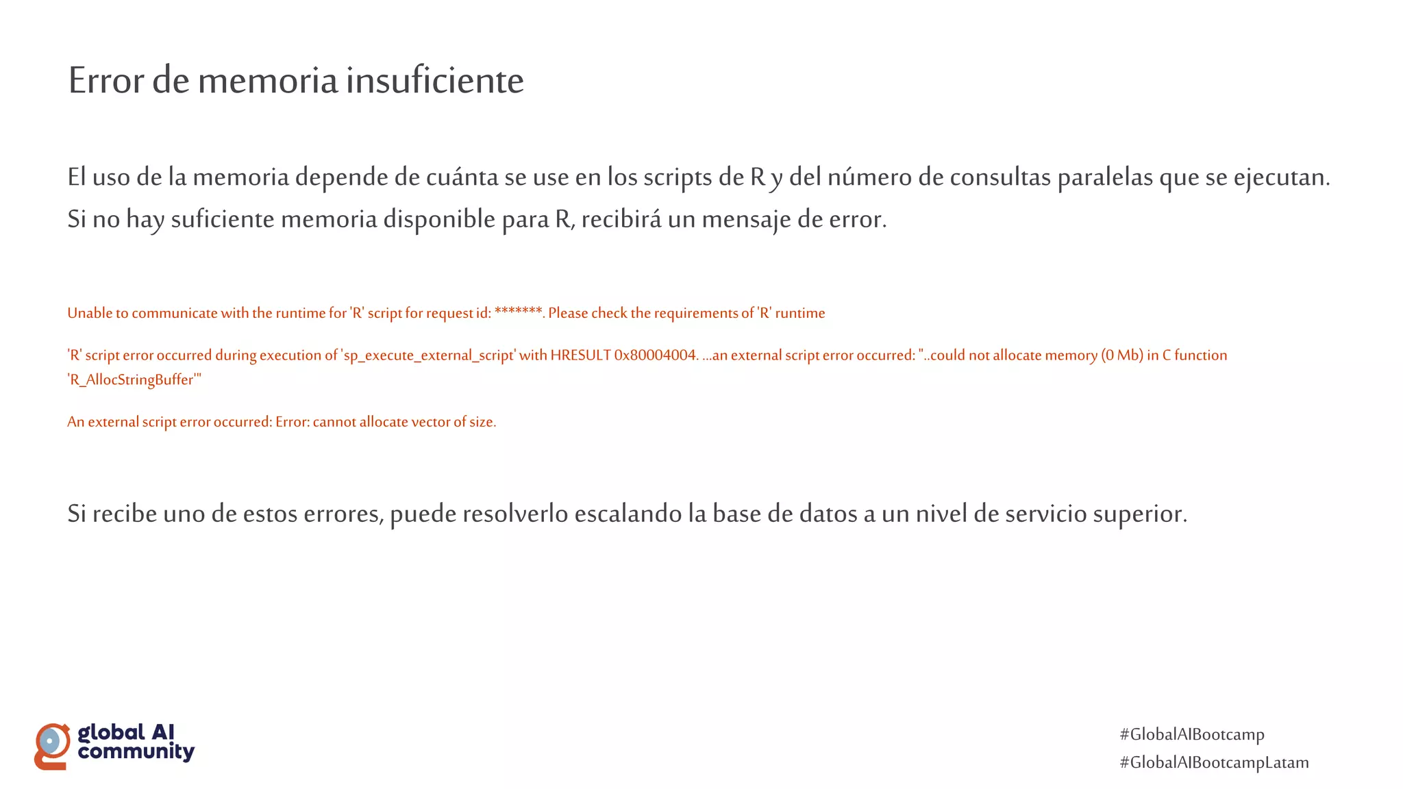 #GlobalAIBootcamp
#GlobalAIBootcampLatam
Errordememoriainsuficiente
El uso de la memoria depende decuánta se use en los scripts deR y del número deconsultas paralelas que se ejecutan.
Si nohay suficiente memoria disponible para R, recibirá un mensaje deerror.
Unabletocommunicatewiththeruntimefor'R' scriptforrequestid: *******.Pleasecheck therequirementsof'R' runtime
'R'scripterroroccurredduringexecutionof'sp_execute_external_script'withHRESULT0x80004004....anexternalscripterroroccurred:"..could notallocatememory(0Mb)in Cfunction
'R_AllocStringBuffer'"
Anexternalscripterroroccurred:Error:cannotallocatevectorofsize.
Si recibeunodeestos errores, puede resolverlo escalando la base de datos a un nivel deservicio superior.
 