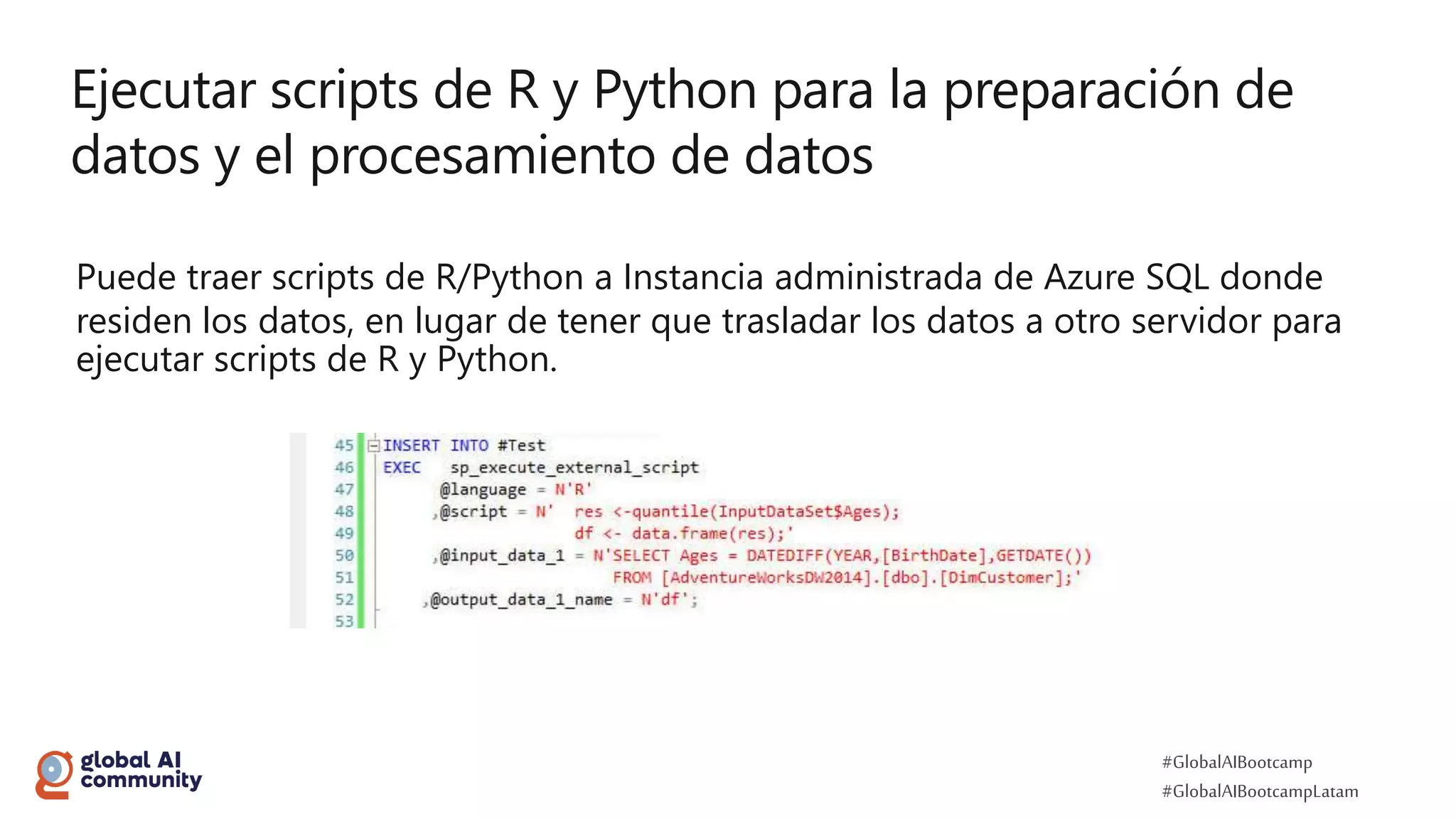 #GlobalAIBootcamp
#GlobalAIBootcampLatam
Ejecutar scripts de R y Python para la preparación de
datos y el procesamiento de datos
Puede traer scripts de R/Python a Instancia administrada de Azure SQL donde
residen los datos, en lugar de tener que trasladar los datos a otro servidor para
ejecutar scripts de R y Python.
 