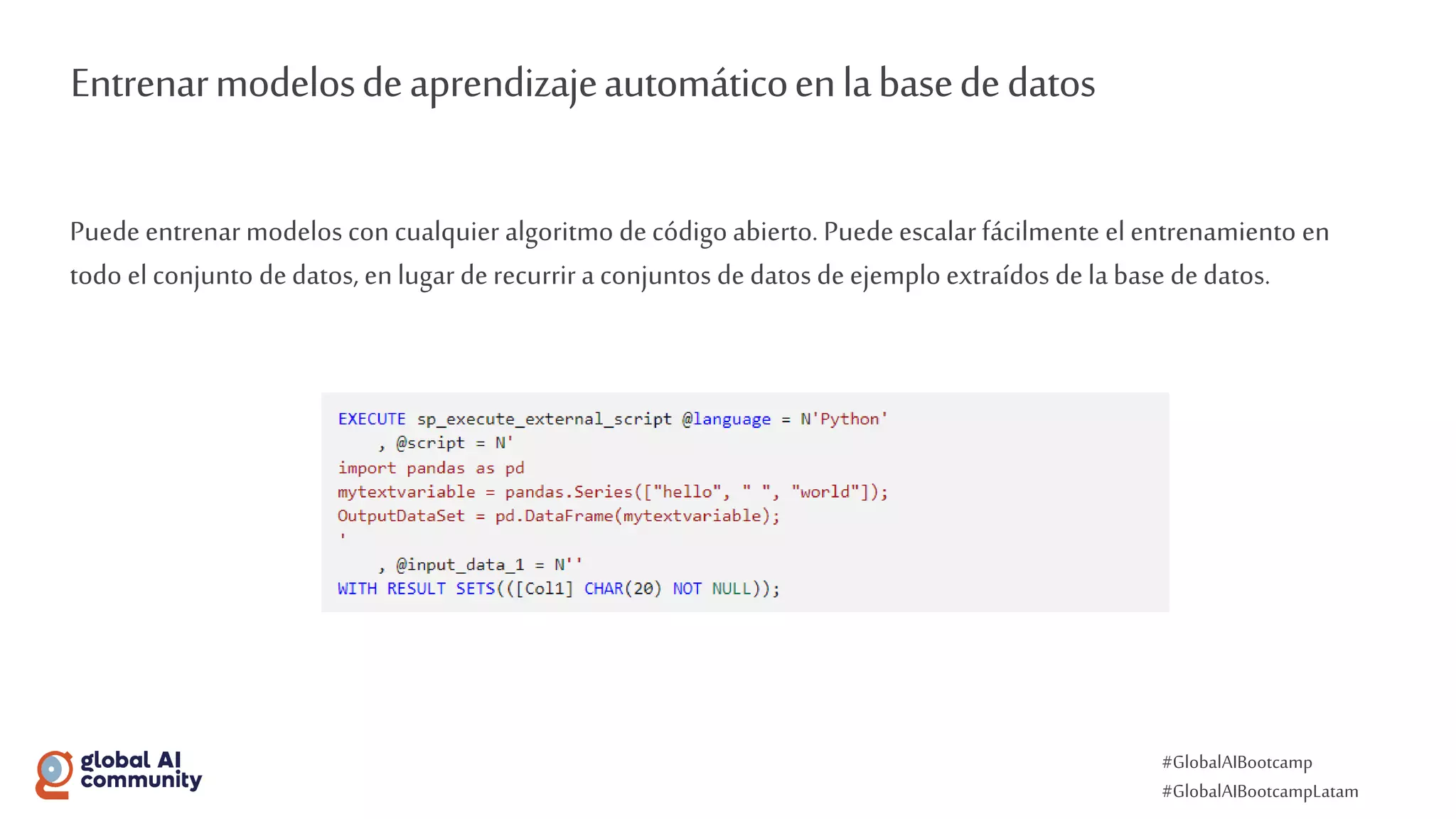 #GlobalAIBootcamp
#GlobalAIBootcampLatam
Entrenarmodelosdeaprendizajeautomáticoenlabasededatos
Puede entrenar modelos con cualquier algoritmo decódigo abierto. Puede escalar fácilmente el entrenamiento en
todo el conjunto dedatos, enlugar derecurrir a conjuntos de datos de ejemplo extraídos dela base dedatos.
 