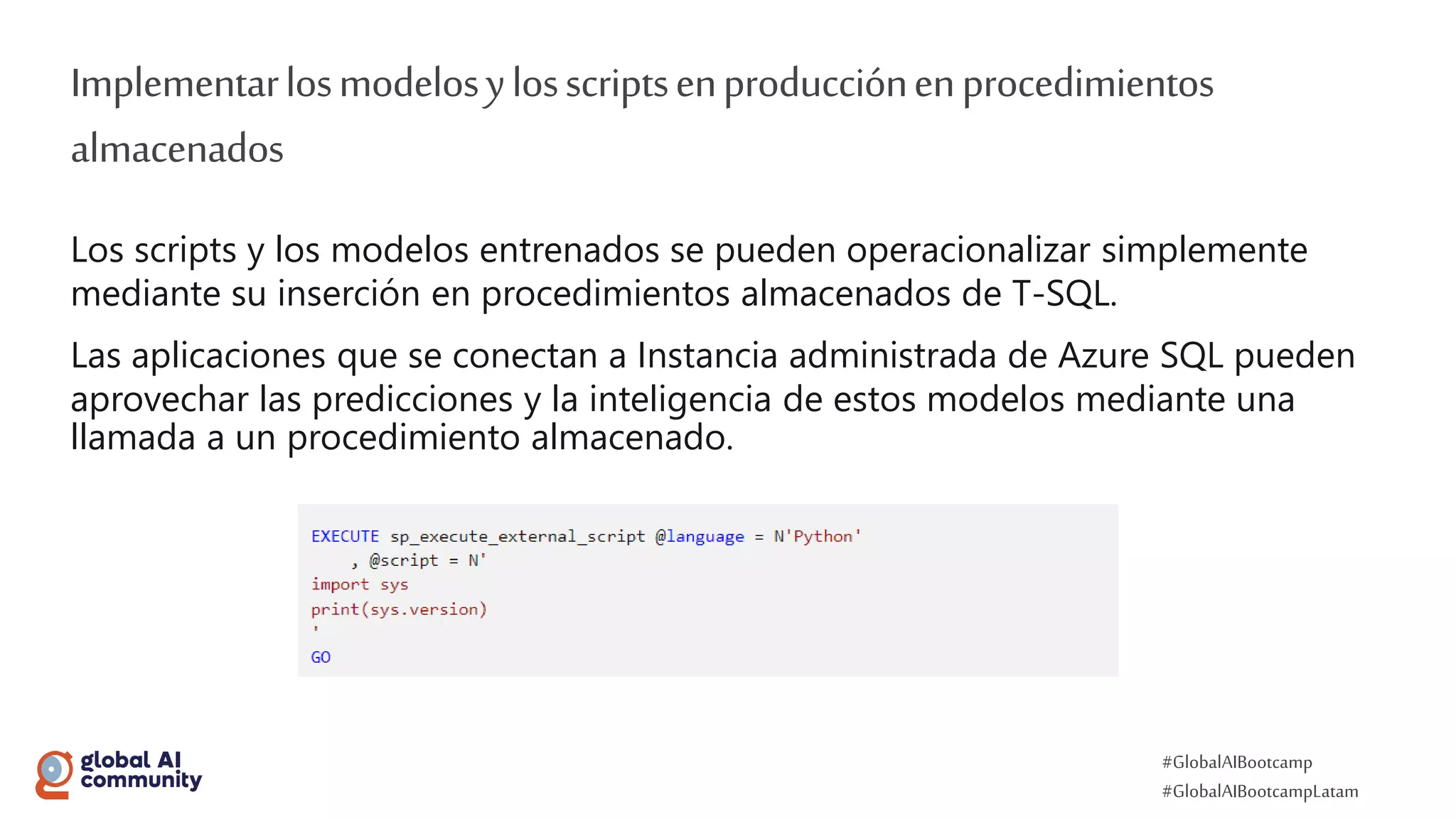 #GlobalAIBootcamp
#GlobalAIBootcampLatam
Implementarlosmodelosylosscriptsenproducciónenprocedimientos
almacenados
Los scripts y los modelos entrenados se pueden operacionalizar simplemente
mediante su inserción en procedimientos almacenados de T-SQL.
Las aplicaciones que se conectan a Instancia administrada de Azure SQL pueden
aprovechar las predicciones y la inteligencia de estos modelos mediante una
llamada a un procedimiento almacenado.
 