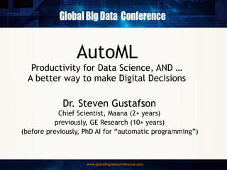 AutoML
Productivity for Data Science, AND …
A better way to make Digital Decisions
Dr. Steven Gustafson
Chief Scientist, Maana (2+ years)
previously, GE Research (10+ years)
(before previously, PhD AI for “automatic programming”)
 