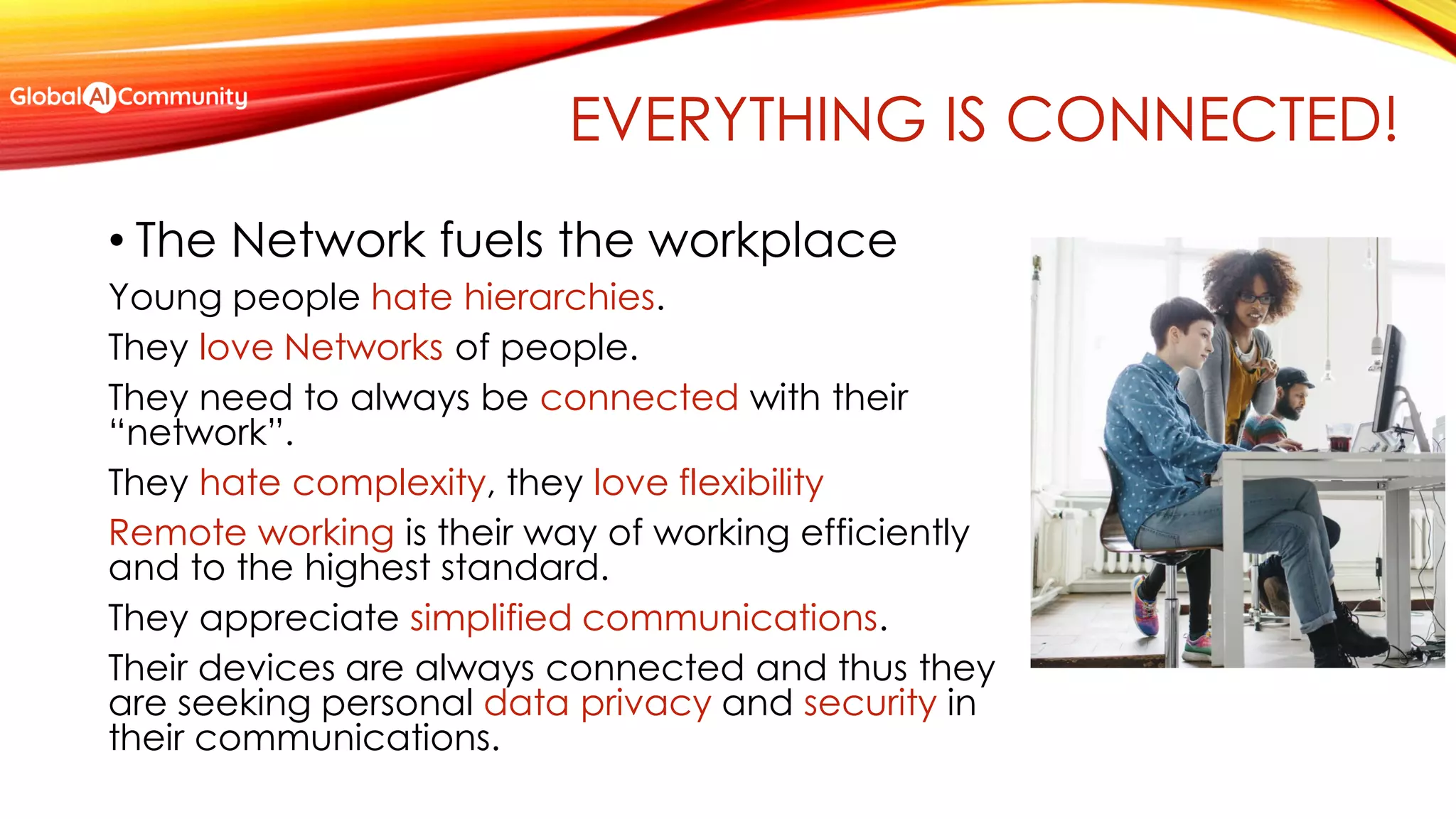 EVERYTHING IS CONNECTED!
• The Network fuels the workplace
Young people hate hierarchies.
They love Networks of people.
They need to always be connected with their
“network”.
They hate complexity, they love flexibility
Remote working is their way of working efficiently
and to the highest standard.
They appreciate simplified communications.
Their devices are always connected and thus they
are seeking personal data privacy and security in
their communications.
 