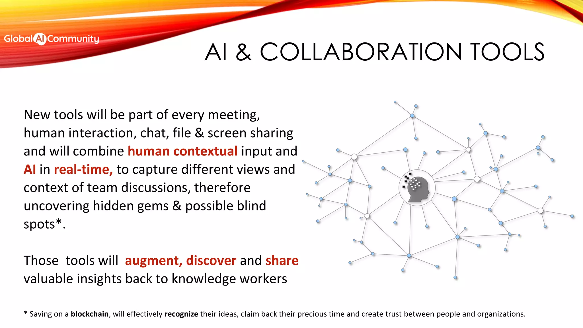 AI & COLLABORATION TOOLS
New tools will be part of every meeting,
human interaction, chat, file & screen sharing
and will combine human contextual input and
AI in real-time, to capture different views and
context of team discussions, therefore
uncovering hidden gems & possible blind
spots*.
Those tools will augment, discover and share
valuable insights back to knowledge workers
* Saving on a blockchain, will effectively recognize their ideas, claim back their precious time and create trust between people and organizations.
 