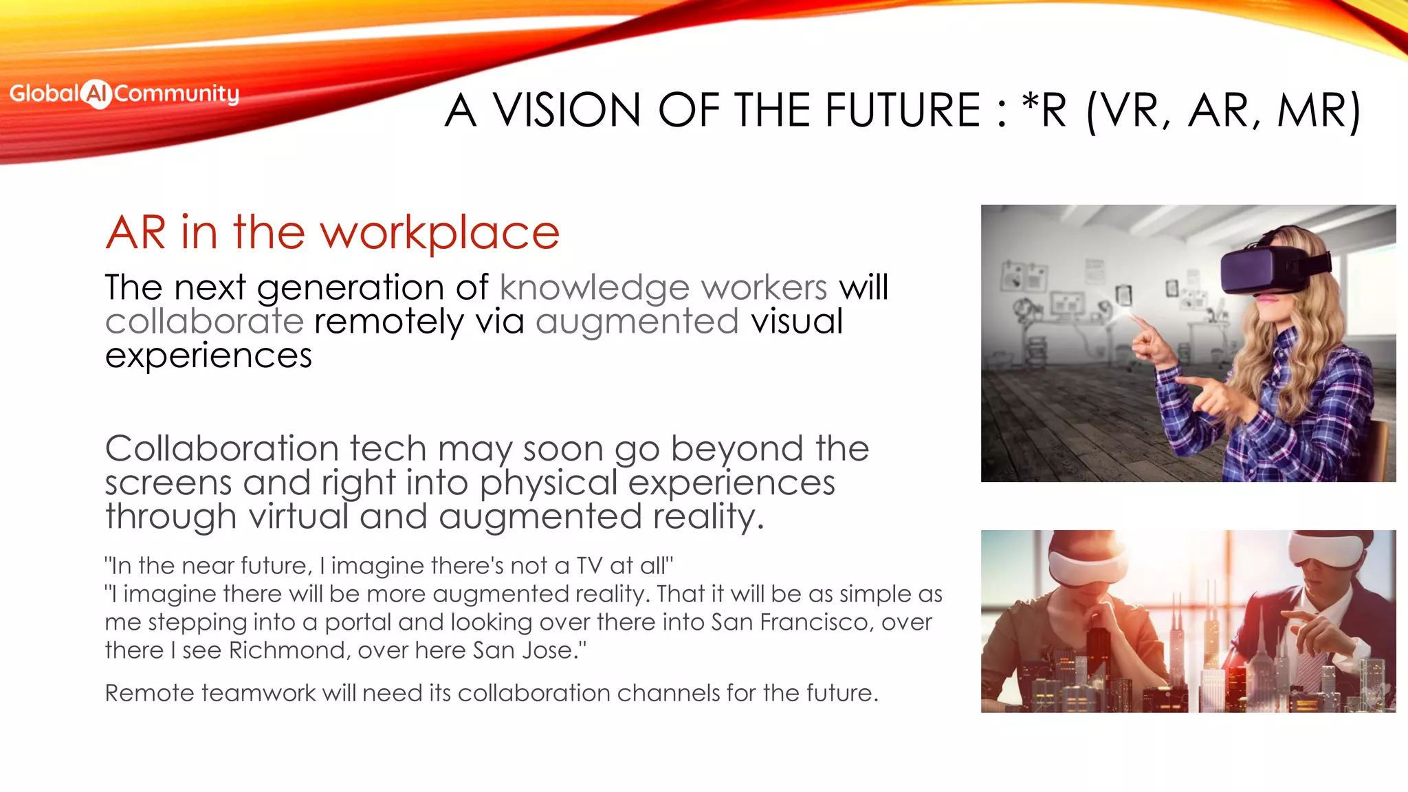A VISION OF THE FUTURE : *R (VR, AR, MR)
AR in the workplace
The next generation of knowledge workers will
collaborate remotely via augmented visual
experiences
Collaboration tech may soon go beyond the
screens and right into physical experiences
through virtual and augmented reality.
"In the near future, I imagine there's not a TV at all"
"I imagine there will be more augmented reality. That it will be as simple as
me stepping into a portal and looking over there into San Francisco, over
there I see Richmond, over here San Jose."
Remote teamwork will need its collaboration channels for the future.
 