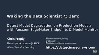 Waking the Data Scientist @ 2am:
Detect Model Degradation on Production Models
with Amazon SageMaker Endpoints & Model Monitor
Chris Fregly
Developer Advocate @ AWS
AI and Machine Learning https://datascienceonaws.com
github.com/data-science-on-aws
@cfregly
linkedin.com/in/cfregly
 