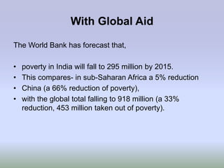 With Global Aid

The World Bank has forecast that,

•   poverty in India will fall to 295 million by 2015.
•   This compares- in sub-Saharan Africa a 5% reduction
•   China (a 66% reduction of poverty),
•   with the global total falling to 918 million (a 33%
    reduction, 453 million taken out of poverty).
 