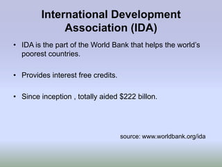 International Development
             Association (IDA)
• IDA is the part of the World Bank that helps the world‟s
  poorest countries.

• Provides interest free credits.

• Since inception , totally aided $222 billon.




                                    source: www.worldbank.org/ida
 