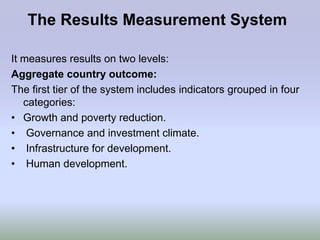 The Results Measurement System

It measures results on two levels:
Aggregate country outcome:
The first tier of the system includes indicators grouped in four
   categories:
• Growth and poverty reduction.
• Governance and investment climate.
• Infrastructure for development.
• Human development.
 
