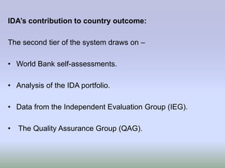 IDA’s contribution to country outcome:

The second tier of the system draws on –

• World Bank self-assessments.

• Analysis of the IDA portfolio.

• Data from the Independent Evaluation Group (IEG).

•   The Quality Assurance Group (QAG).
 