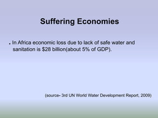 Suffering Economies

. In Africa economic loss due to lack of safe water and
 sanitation is $28 billion(about 5% of GDP).




               (source- 3rd UN World Water Development Report, 2009)
 