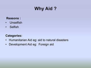 Why Aid ?

 Reasons :
• Unselfish
• Selfish

Categories:
• Humanitarian Aid eg: aid to natural disasters
• Development Aid eg: Foreign aid
 