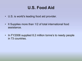 U.S. Food Aid

• U.S. is world‟s leading food aid provider.

• It Supplies more than 1/2 of total international food
  assistance.

• In FY2006 supplied 8.2 million tonne‟s to needy people
  in 73 countries.
 