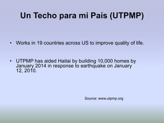 Un Techo para mi País (UTPMP)


• Works in 19 countries across US to improve quality of life.


• UTPMP has aided Haitai by building 10,000 homes by
  January 2014 in response to earthquake on January
  12, 2010.




                                  Source: www.utpmp.org
 