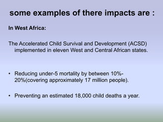 some examples of there impacts are :
In West Africa:

The Accelerated Child Survival and Development (ACSD)
  implemented in eleven West and Central African states.



• Reducing under-5 mortality by between 10%-
  20%(covering approximately 17 million people).

• Preventing an estimated 18,000 child deaths a year.
 