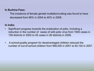 In Burkina Faso:
    The incidence of female genital mutilation/cutting was found to have
    decreased from 66% in 2004 to 40% in 2008.

In India:
• Significant progress towards the eradication of polio, including a
    reduction in the number of cases of wild polio virus from 1600 cases in
    159 districts in 2002 to 45 cases in 26 districts in 2008.

•   A school-quality program for disadvantaged children reduced the
    number of out-of-school children from 958,000 in 2001 to 62,100 in 2007.
 