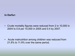 In Darfur:



• Crude mortality figures were reduced from 2 in 10,000 in
  2004 to 0.8 per 10,000 in 2005 and 0.4 by 2007.



• Acute malnutrition among children was reduced from
  21.8% to 11.9% over the same period.
 