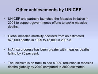 Other achievements by UNICEF:
• UNICEF and partners launched the Measles Initiative in
  2001 to support government's efforts to tackle measles
  deaths.

• Global measles mortality declined from an estimated
  873,000 deaths in 1999 to 45,000 in 2007-8.

• In Africa progress has been greater with measles deaths
  falling by 75 per cent.

• The Initiative is on track to see a 90% reduction in measles
  deaths globally by 2010 compared to 2000 estimates.
 