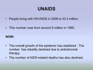 UNAIDS

• People living with HIV/AIDS in 2009 is 33.3 million.

• This number rose from around 8 million in 1990.

NOW:

• The overall growth of the epidemic has stabilized . The
  number has steadily declined due to antiretroviral
  therapy.
• The number of AIDS-related deaths has also declined.
 