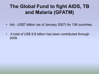 The Global Fund to fight AIDS, TB
        and Malaria (GFATM)

• Aid - US$7 billion (as of January 2007) for 136 countries.

• A total of US$ 9.8 billion has been contributed through
  2008.
 