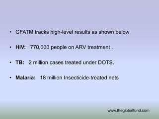 • GFATM tracks high-level results as shown below

• HIV: 770,000 people on ARV treatment .

• TB: 2 million cases treated under DOTS.

• Malaria: 18 million Insecticide-treated nets




                                         www.theglobalfund.com
 