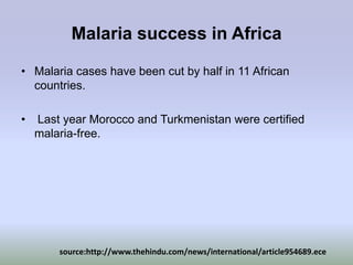 Malaria success in Africa

• Malaria cases have been cut by half in 11 African
  countries.

•   Last year Morocco and Turkmenistan were certified
    malaria-free.




        source:http://www.thehindu.com/news/international/article954689.ece
 