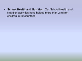 • School Health and Nutrition: Our School Health and
  Nutrition activities have helped more than 2 million
  children in 20 countries.
 