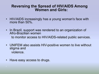 Reversing the Spread of HIV/AIDS Among
                Women and Girls:

• HIV/AIDS increasingly has a young woman's face with
  more than 50%.

• In Brazil, support was rendered to an organization of
  Afro-Brazilian women
   to monitor access to HIV/AIDS-related public services.

• UNIFEM also assists HIV-positive women to live without
  stigma and
   violence.

• Have easy access to drugs.
•
 