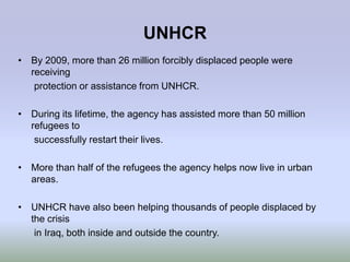 UNHCR
• By 2009, more than 26 million forcibly displaced people were
  receiving
   protection or assistance from UNHCR.

• During its lifetime, the agency has assisted more than 50 million
  refugees to
   successfully restart their lives.

• More than half of the refugees the agency helps now live in urban
  areas.

• UNHCR have also been helping thousands of people displaced by
  the crisis
   in Iraq, both inside and outside the country.
 