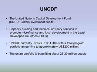 UNCDF
• The United Nations Capital Development Fund
  (UNCDF) offers investment capital.

• Capacity building and technical advisory services to
  promote microfinance and local development in the Least
  Developed Countries (LDCs)

• UNCDF currently invests in 38 LDCs with a total program
  portfolio amounting to approximately US$200 million

• The entire portfolio is benefiting about 25-30 million people
 