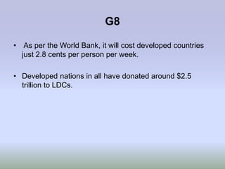 G8

• As per the World Bank, it will cost developed countries
  just 2.8 cents per person per week.

• Developed nations in all have donated around $2.5
  trillion to LDCs.
 