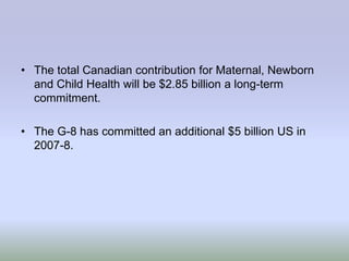• The total Canadian contribution for Maternal, Newborn
  and Child Health will be $2.85 billion a long-term
  commitment.

• The G-8 has committed an additional $5 billion US in
  2007-8.
 